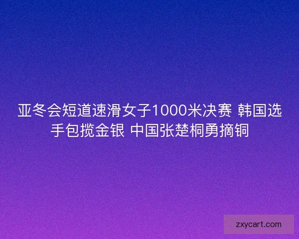 亚冬会短道速滑女子1000米决赛 韩国选手包揽金银 中国张楚桐勇摘铜