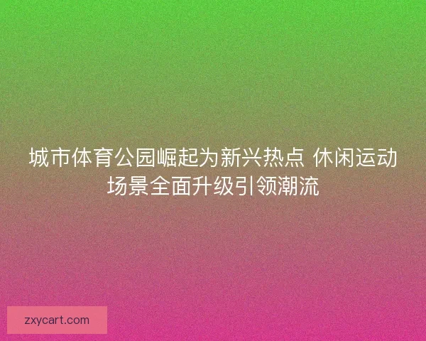 城市体育公园崛起为新兴热点 休闲运动场景全面升级引领潮流